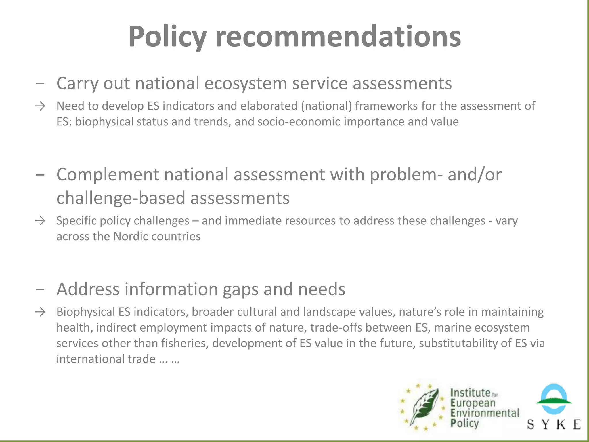 Policy recommendations
- Carry out national ecosystem service assessments
→ Need to develop ES indicators and elaborated (national) frameworks for the assessment of
ES: biophysical status and trends, and socio-economic importance and value

- Complement national assessment with problem- and/or
challenge-based assessments
→ Specific policy challenges – and immediate resources to address these challenges - vary
across the Nordic countries

- Address information gaps and needs
→ Biophysical ES indicators, broader cultural and landscape values, nature’s role in maintaining
health, indirect employment impacts of nature, trade-offs between ES, marine ecosystem
services other than fisheries, development of ES value in the future, substitutability of ES via
international trade … …

 