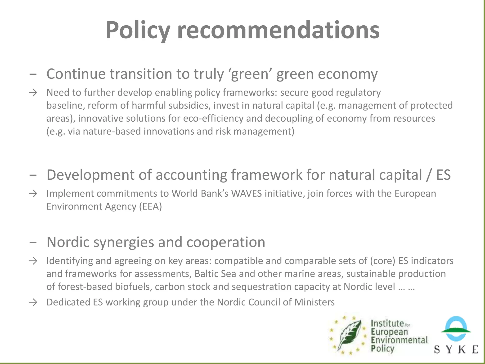 Policy recommendations
- Continue transition to truly ‘green’ green economy
→ Need to further develop enabling policy frameworks: secure good regulatory
baseline, reform of harmful subsidies, invest in natural capital (e.g. management of protected
areas), innovative solutions for eco-efficiency and decoupling of economy from resources
(e.g. via nature-based innovations and risk management)

- Development of accounting framework for natural capital / ES
→ Implement commitments to World Bank’s WAVES initiative, join forces with the European
Environment Agency (EEA)

- Nordic synergies and cooperation
→ Identifying and agreeing on key areas: compatible and comparable sets of (core) ES indicators
and frameworks for assessments, Baltic Sea and other marine areas, sustainable production
of forest-based biofuels, carbon stock and sequestration capacity at Nordic level … …
→ Dedicated ES working group under the Nordic Council of Ministers

 