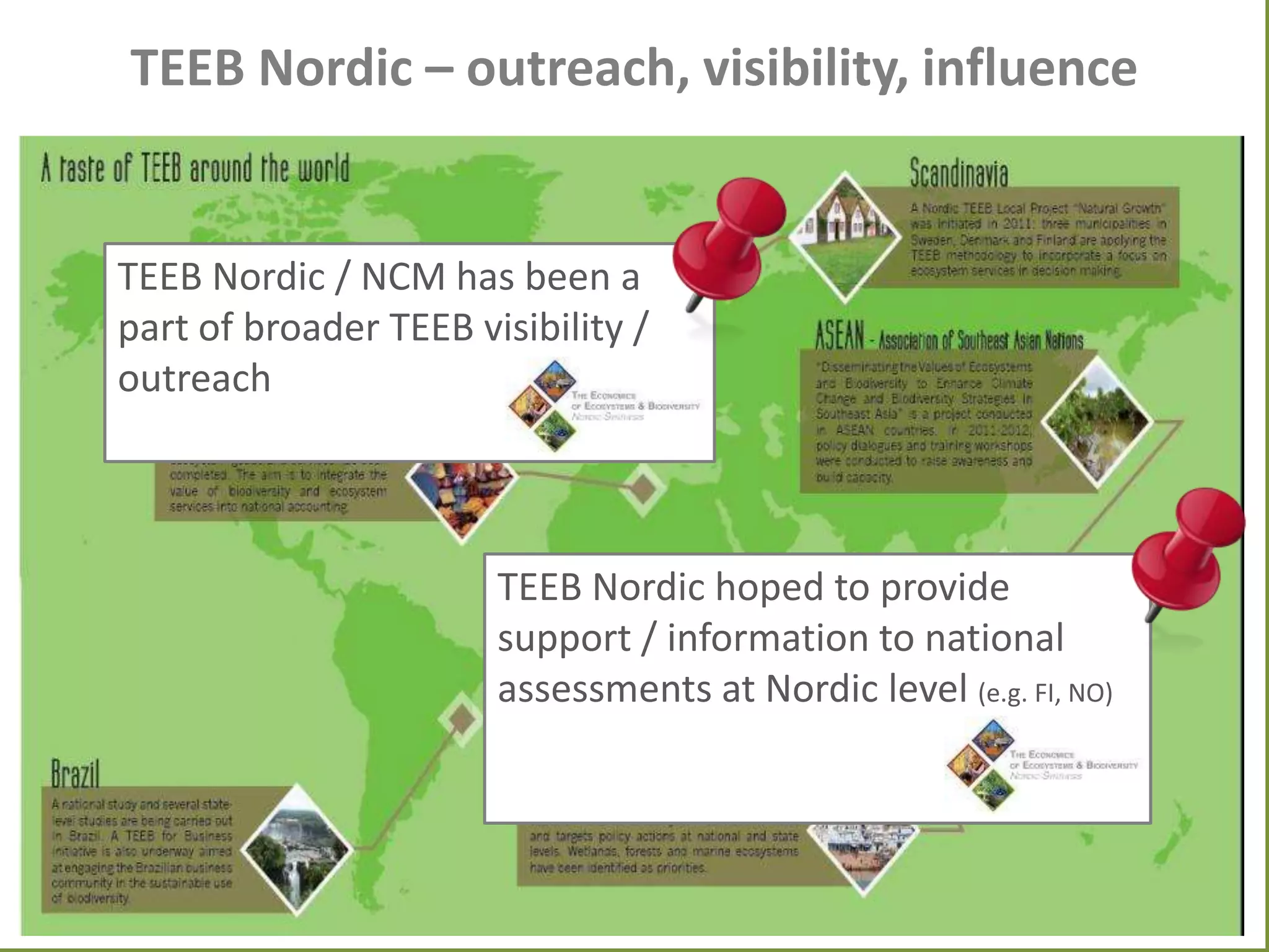 TEEB Nordic – outreach, visibility, influence

TEEB Nordic / NCM has been a
part of broader TEEB visibility /
outreach

TEEB Nordic hoped to provide
support / information to national
assessments at Nordic level (e.g. FI, NO)

 