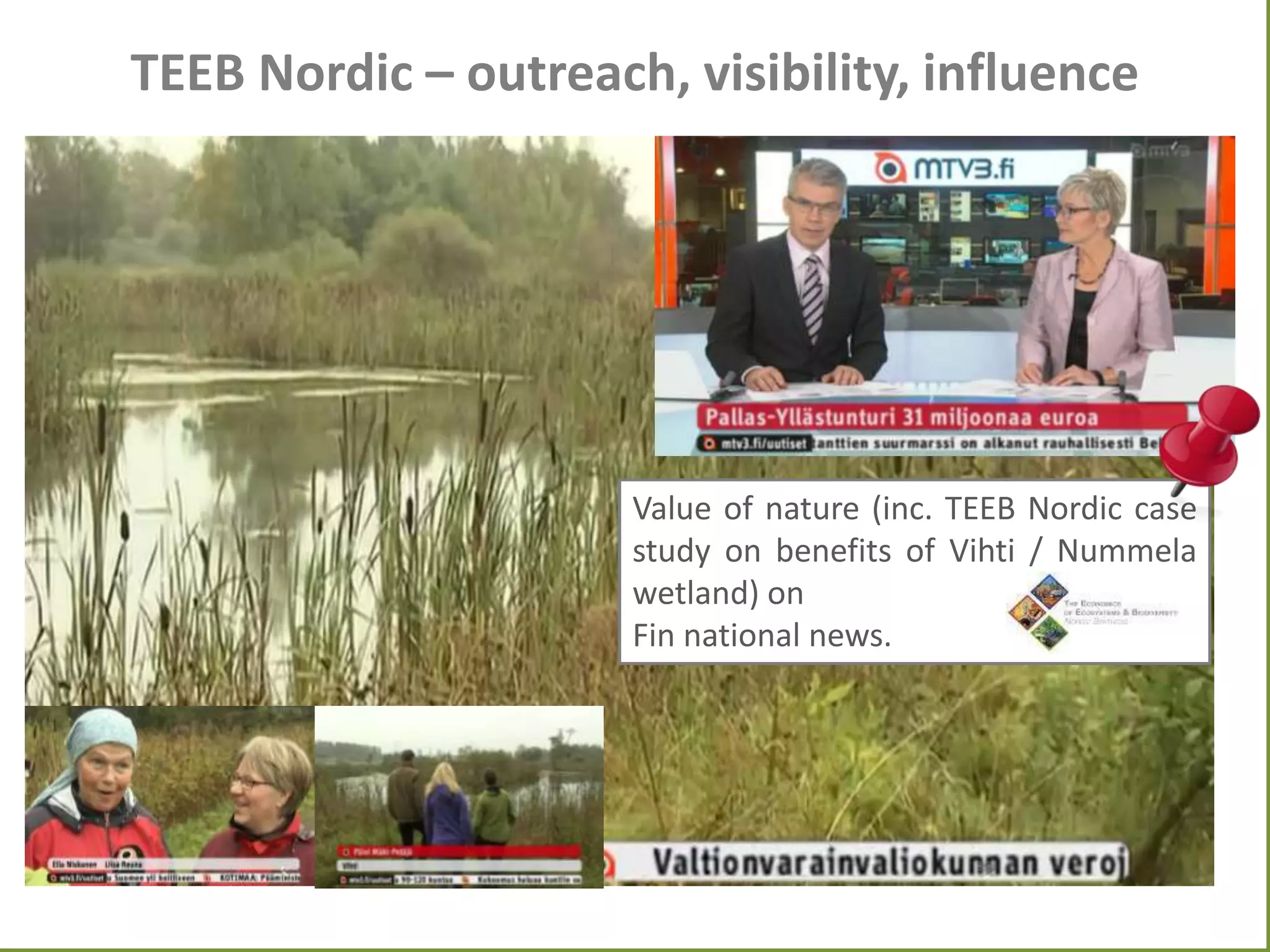 TEEB Nordic – outreach, visibility, influence

Value of nature (inc. TEEB Nordic case
study on benefits of Vihti / Nummela
wetland) on
Fin national news.

 