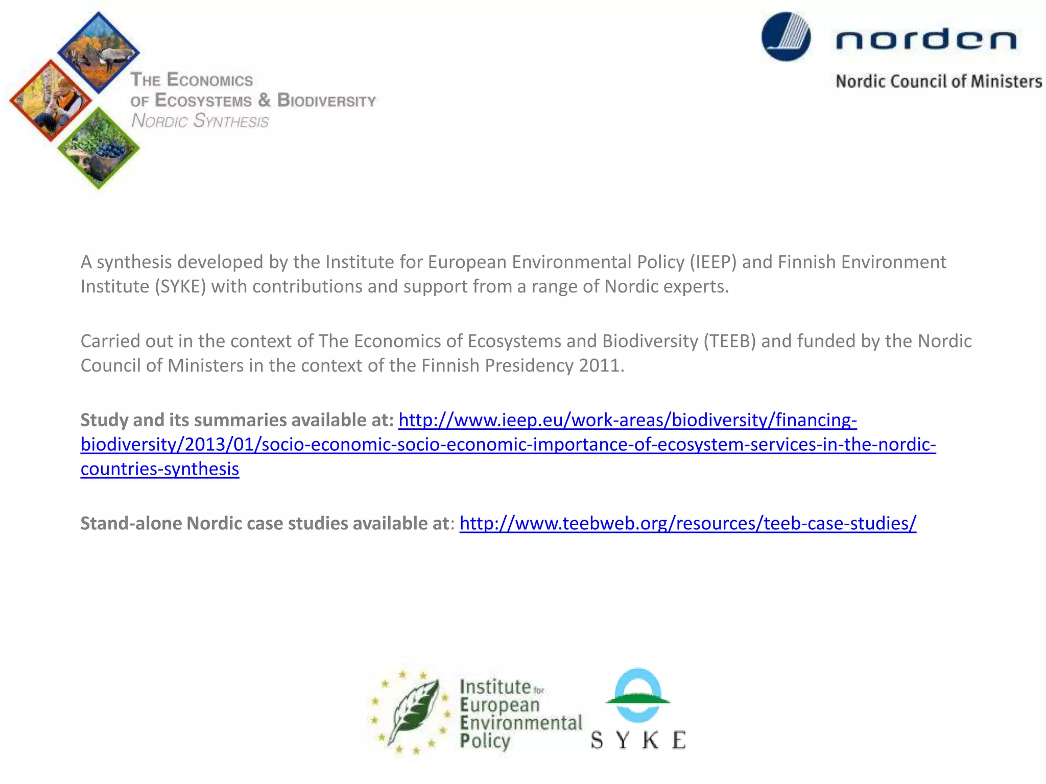 A synthesis developed by the Institute for European Environmental Policy (IEEP) and Finnish Environment
Institute (SYKE) with contributions and support from a range of Nordic experts.
Carried out in the context of The Economics of Ecosystems and Biodiversity (TEEB) and funded by the Nordic
Council of Ministers in the context of the Finnish Presidency 2011.
Study and its summaries available at: http://www.ieep.eu/work-areas/biodiversity/financingbiodiversity/2013/01/socio-economic-socio-economic-importance-of-ecosystem-services-in-the-nordiccountries-synthesis

Stand-alone Nordic case studies available at: http://www.teebweb.org/resources/teeb-case-studies/

 