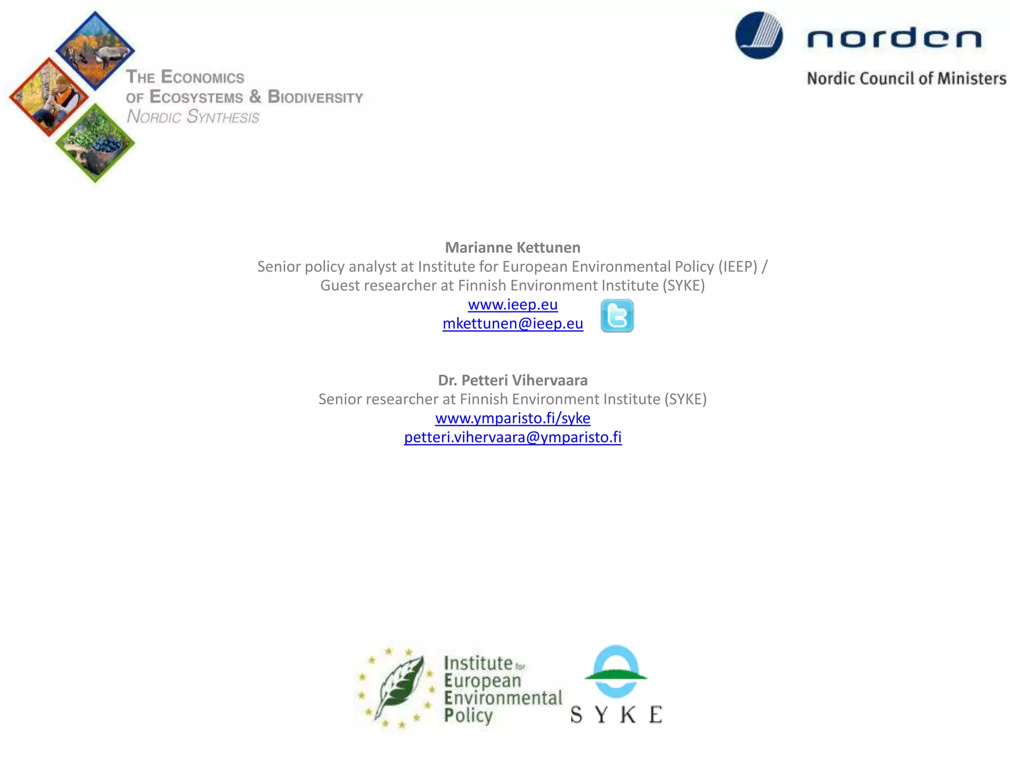 Marianne Kettunen
Senior policy analyst at Institute for European Environmental Policy (IEEP) /
Guest researcher at Finnish Environment Institute (SYKE)
www.ieep.eu
mkettunen@ieep.eu
Dr. Petteri Vihervaara
Senior researcher at Finnish Environment Institute (SYKE)
www.ymparisto.fi/syke
petteri.vihervaara@ymparisto.fi

 