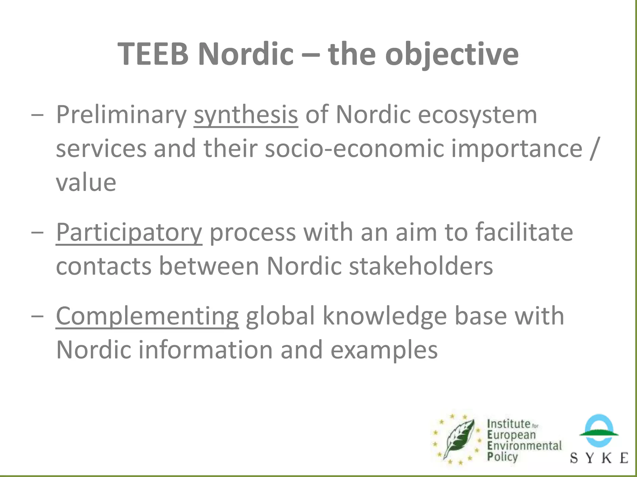 TEEB Nordic – the objective
- Preliminary synthesis of Nordic ecosystem
services and their socio-economic importance /
value
- Participatory process with an aim to facilitate
contacts between Nordic stakeholders
- Complementing global knowledge base with
Nordic information and examples

 