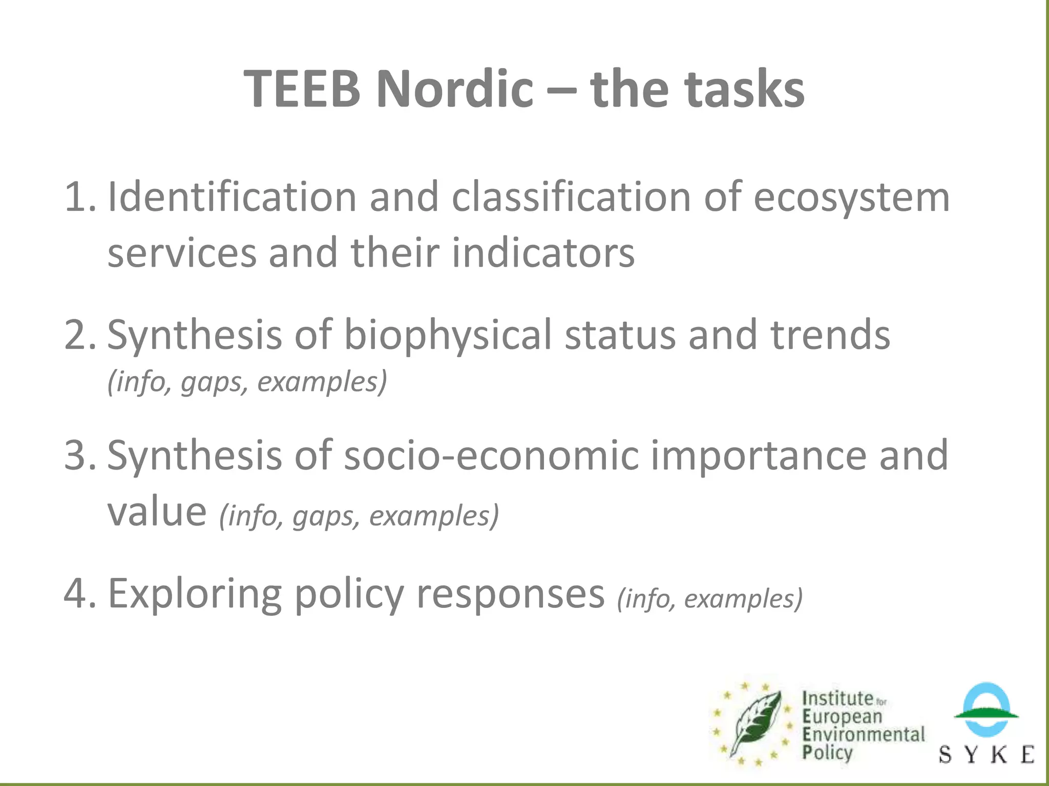 TEEB Nordic – the tasks
1. Identification and classification of ecosystem
services and their indicators
2. Synthesis of biophysical status and trends
(info, gaps, examples)

3. Synthesis of socio-economic importance and
value (info, gaps, examples)
4. Exploring policy responses (info, examples)

 