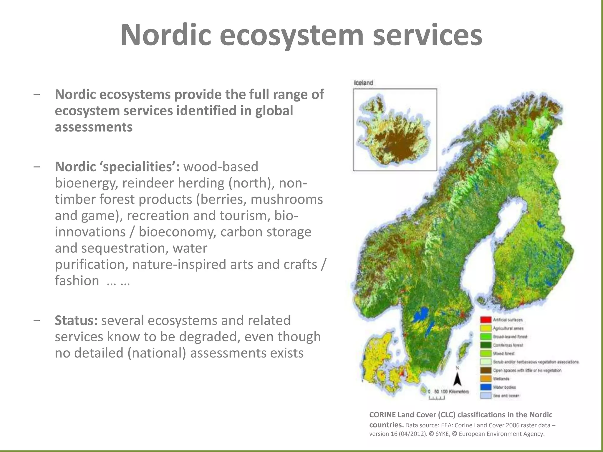 Nordic ecosystem services
- Nordic ecosystems provide the full range of
ecosystem services identified in global
assessments
- Nordic ‘specialities’: wood-based
bioenergy, reindeer herding (north), nontimber forest products (berries, mushrooms
and game), recreation and tourism, bioinnovations / bioeconomy, carbon storage
and sequestration, water
purification, nature-inspired arts and crafts /
fashion … …
- Status: several ecosystems and related
services know to be degraded, even though
no detailed (national) assessments exists

CORINE Land Cover (CLC) classifications in the Nordic
countries. Data source: EEA: Corine Land Cover 2006 raster data –
version 16 (04/2012). © SYKE, © European Environment Agency.

 