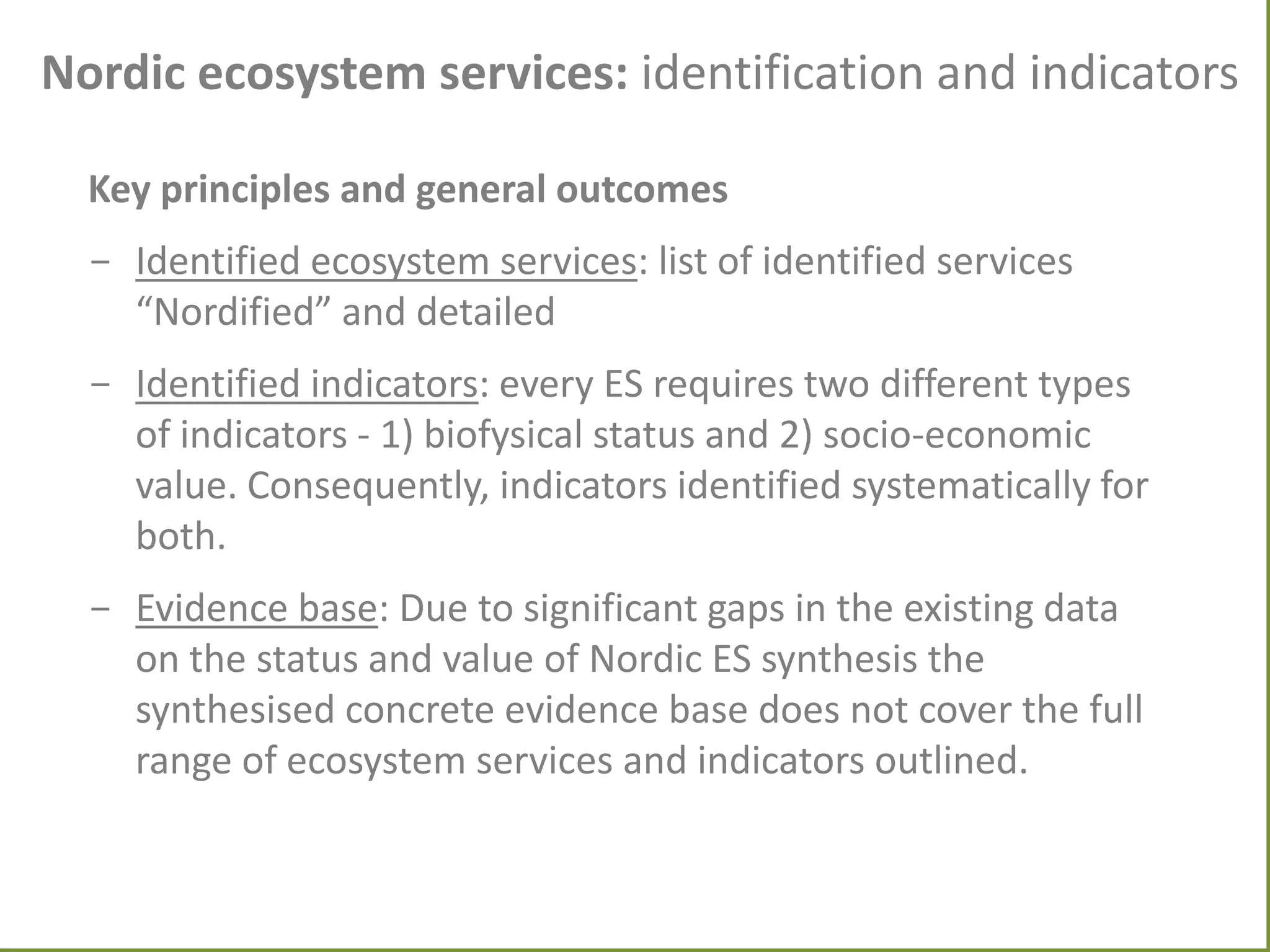 Nordic ecosystem services: identification and indicators
Key principles and general outcomes
- Identified ecosystem services: list of identified services
“Nordified” and detailed
- Identified indicators: every ES requires two different types
of indicators - 1) biofysical status and 2) socio-economic
value. Consequently, indicators identified systematically for
both.
- Evidence base: Due to significant gaps in the existing data
on the status and value of Nordic ES synthesis the
synthesised concrete evidence base does not cover the full
range of ecosystem services and indicators outlined.

 