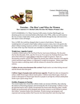 Contact: Elizabeth Isenberg
                                                                             Teeccino Caffé
                                                                             (213) 841 1920
                                                                   elizabeth@teeccino.com




             Teeccino – The How’s and Whys for Women
        How America’s # 1 Herbal Coffee Fits Into The Modern Woman’s Diet

SANTA BARBARA, CA. When Teeccino Caffé creator, Caroline MacDougall, was
dreaming up her now-renowned herbal coffee back in the 1990s, coffee was still touted as
the way to keep a multi-tasker awake, going full-throttle through the day with microwave
diet meals to stave off hunger.

Now, in 2009, the world has changed when it comes to food choices. Women are
wondering how to be good to their bodies without excessive stress, how to be good to the
planet without wasting resources and how to make healthy but easy lifestyle choices. Here
are some of the ways that Teeccino can contribute to a healthier lifestyle for women.

Weight Loss / Appetite Control
A number of diets such as The Fat Flush Plan by Ann Louise Gittleman, The Rosedale
Diet by Ron Rosedale, M.D., and The Perricone Prescription by Nicholas Perricone, M.D.
advise their followers to quit caffeine to help their weight loss process. There are
documented scientific reasons that support the premise that caffeine interferes with appetite
control and blood sugar balance, so important to weight loss programs. Dieters report that
Teeccino makes a satisfying snack with the richness of a dessert but without all the
calories.

Caffeine elevates stress hormones like cortisol. People tend to eat when feeling stressed
and this thwarts their diet goals.

Caffeine triggers hypoglycemia and increases appetite. Weight loss diets are designed to
achieve stable blood sugar without insulin spikes. Caffeine raises blood sugar, which can
result in subsequent low blood sugar that drives people to eat high fat, refined carbohydrate
foods to get a quick energy boost.

Fertility, Pregnancy & Nursing
Two recent studies have found that caffeine intake can increase infertility, thus reducing
the chances of becoming pregnant, and increasing the risk of miscarriage. Caffeine crosses
the placental barrier and is rapidly incorporated into breast milk affecting a baby’s health.
Health care professionals advise pregnant and nursing women to avoid caffeine to protect
their babies’ immature bodies from stimulants. Women trying to get pregnant, and
expectant and nursing mothers find Teeccino lets them keep their same brewing ritual
 