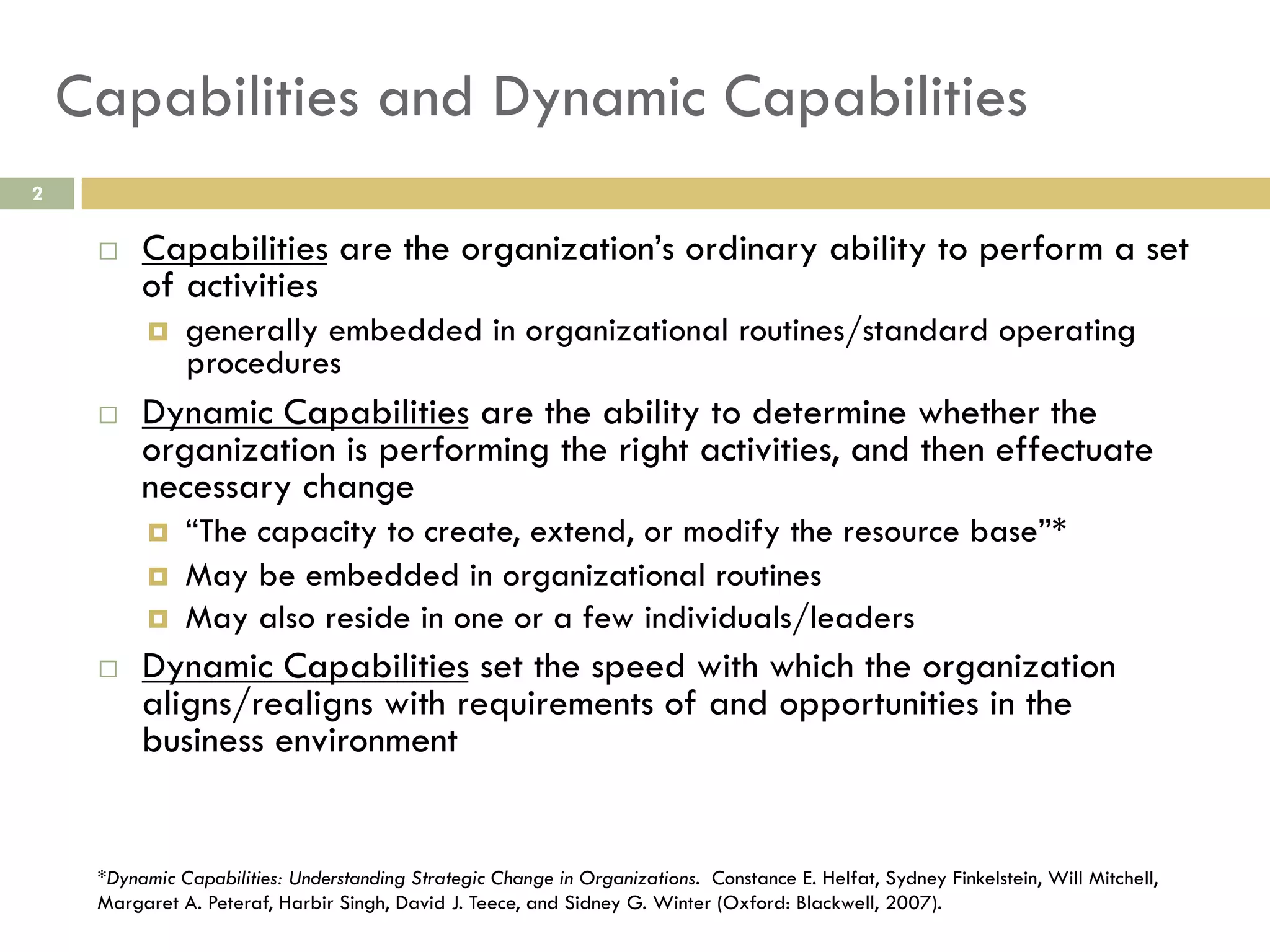 Capabilities and Dynamic Capabilities
2

 

Capabilities are the organization’s ordinary ability to perform a set
of activities
 

 

Dynamic Capabilities are the ability to determine whether the
organization is performing the right activities, and then effectuate
necessary change
 
 
 

 

generally embedded in organizational routines/standard operating
procedures

“The capacity to create, extend, or modify the resource base”*
May be embedded in organizational routines
May also reside in one or a few individuals/leaders

Dynamic Capabilities set the speed with which the organization
aligns/realigns with requirements of and opportunities in the
business environment

*Dynamic Capabilities: Understanding Strategic Change in Organizations. Constance E. Helfat, Sydney Finkelstein, Will Mitchell,
Margaret A. Peteraf, Harbir Singh, David J. Teece, and Sidney G. Winter (Oxford: Blackwell, 2007).

 