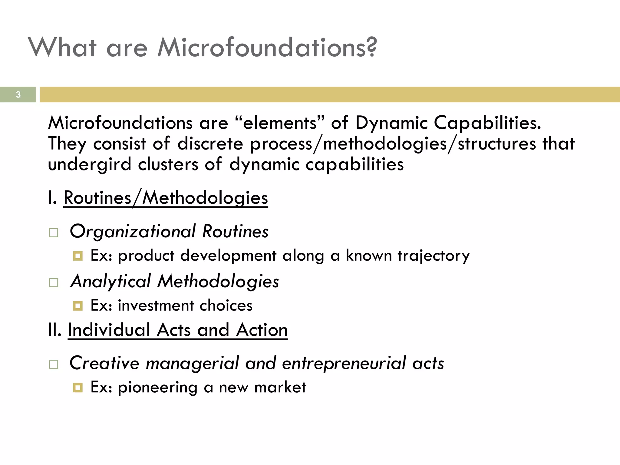 What are Microfoundations?
3

Microfoundations are “elements” of Dynamic Capabilities.
They consist of discrete process/methodologies/structures that
undergird clusters of dynamic capabilities
I. Routines/Methodologies
 

Organizational Routines
 

 

Ex: product development along a known trajectory

Analytical Methodologies
 

Ex: investment choices

II. Individual Acts and Action
 

Creative managerial and entrepreneurial acts
 

Ex: pioneering a new market

 
