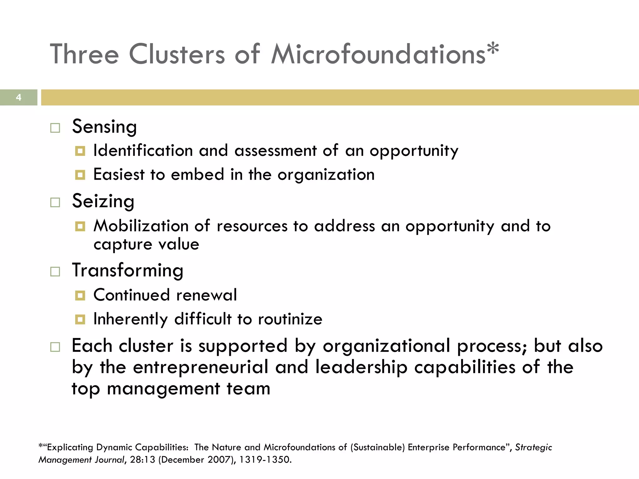 Three Clusters of Microfoundations*
4

 

Sensing
Identification and assessment of an opportunity
  Easiest to embed in the organization
 

 

Seizing
 

 

Mobilization of resources to address an opportunity and to
capture value

Transforming
Continued renewal
  Inherently difficult to routinize
 

 

Each cluster is supported by organizational process; but also
by the entrepreneurial and leadership capabilities of the
top management team

*“Explicating Dynamic Capabilities: The Nature and Microfoundations of (Sustainable) Enterprise Performance”, Strategic
Management Journal, 28:13 (December 2007), 1319-1350.

 