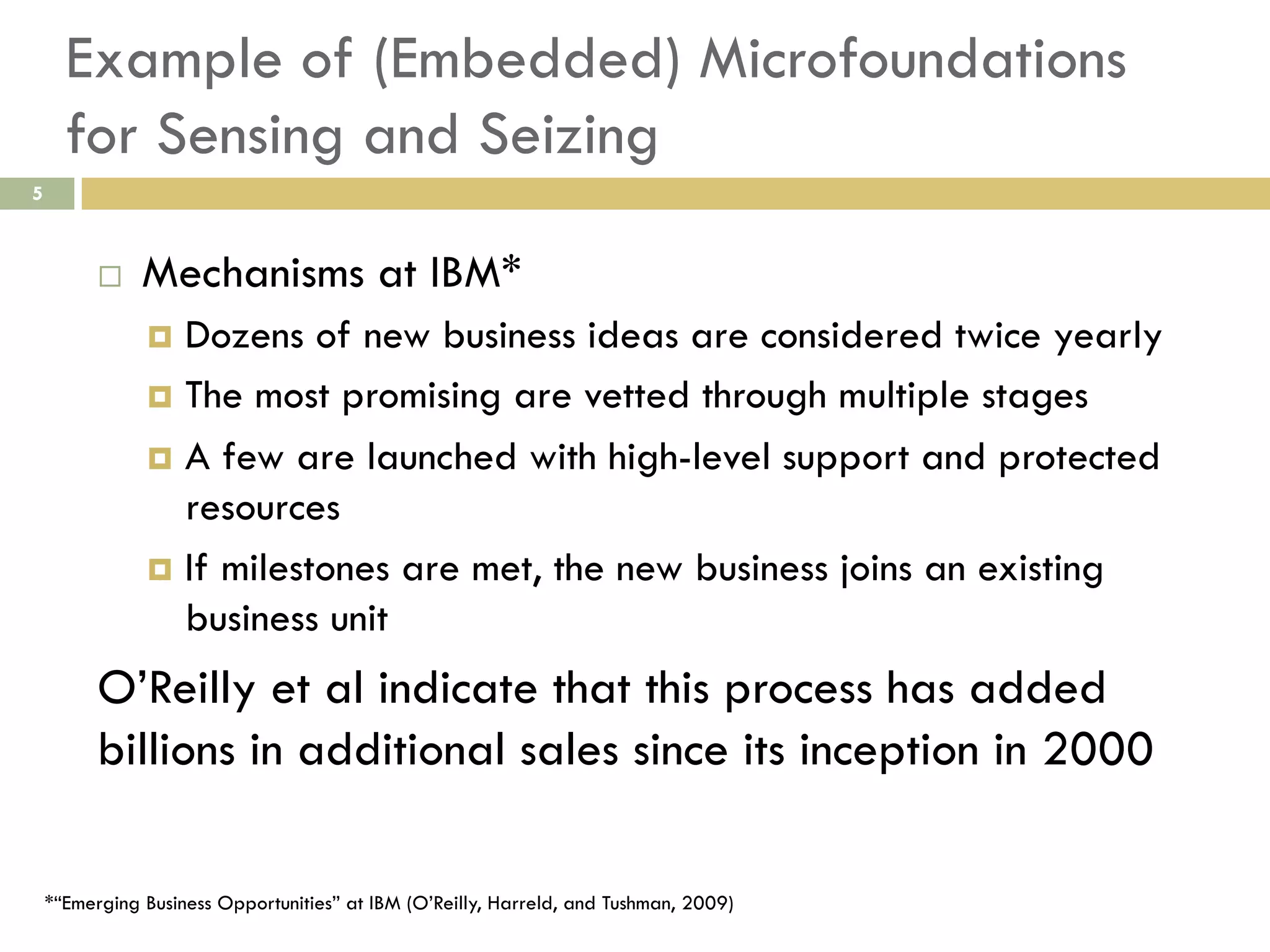 Example of (Embedded) Microfoundations
for Sensing and Seizing
5

 

Mechanisms at IBM*
  Dozens

of new business ideas are considered twice yearly
  The most promising are vetted through multiple stages
  A few are launched with high-level support and protected
resources
  If milestones are met, the new business joins an existing
business unit

O’Reilly et al indicate that this process has added
billions in additional sales since its inception in 2000
*“Emerging Business Opportunities” at IBM (O’Reilly, Harreld, and Tushman, 2009)

 