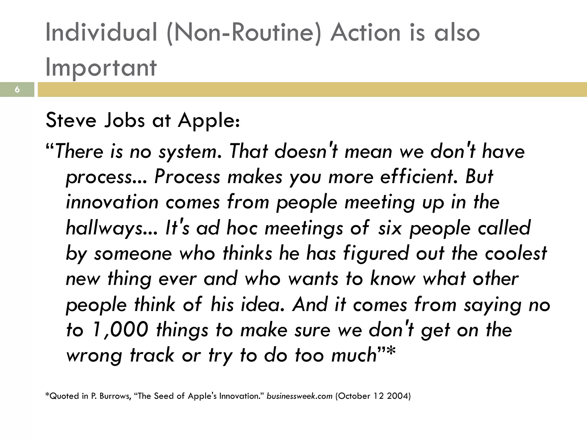 Individual (Non-Routine) Action is also
Important
6

Steve Jobs at Apple:
“There is no system. That doesn't mean we don't have
process... Process makes you more efficient. But
innovation comes from people meeting up in the
hallways... It's ad hoc meetings of six people called
by someone who thinks he has figured out the coolest
new thing ever and who wants to know what other
people think of his idea. And it comes from saying no
to 1,000 things to make sure we don't get on the
wrong track or try to do too much”*
*Quoted in P. Burrows, “The Seed of Apple's Innovation.” businessweek.com (October 12 2004)

 