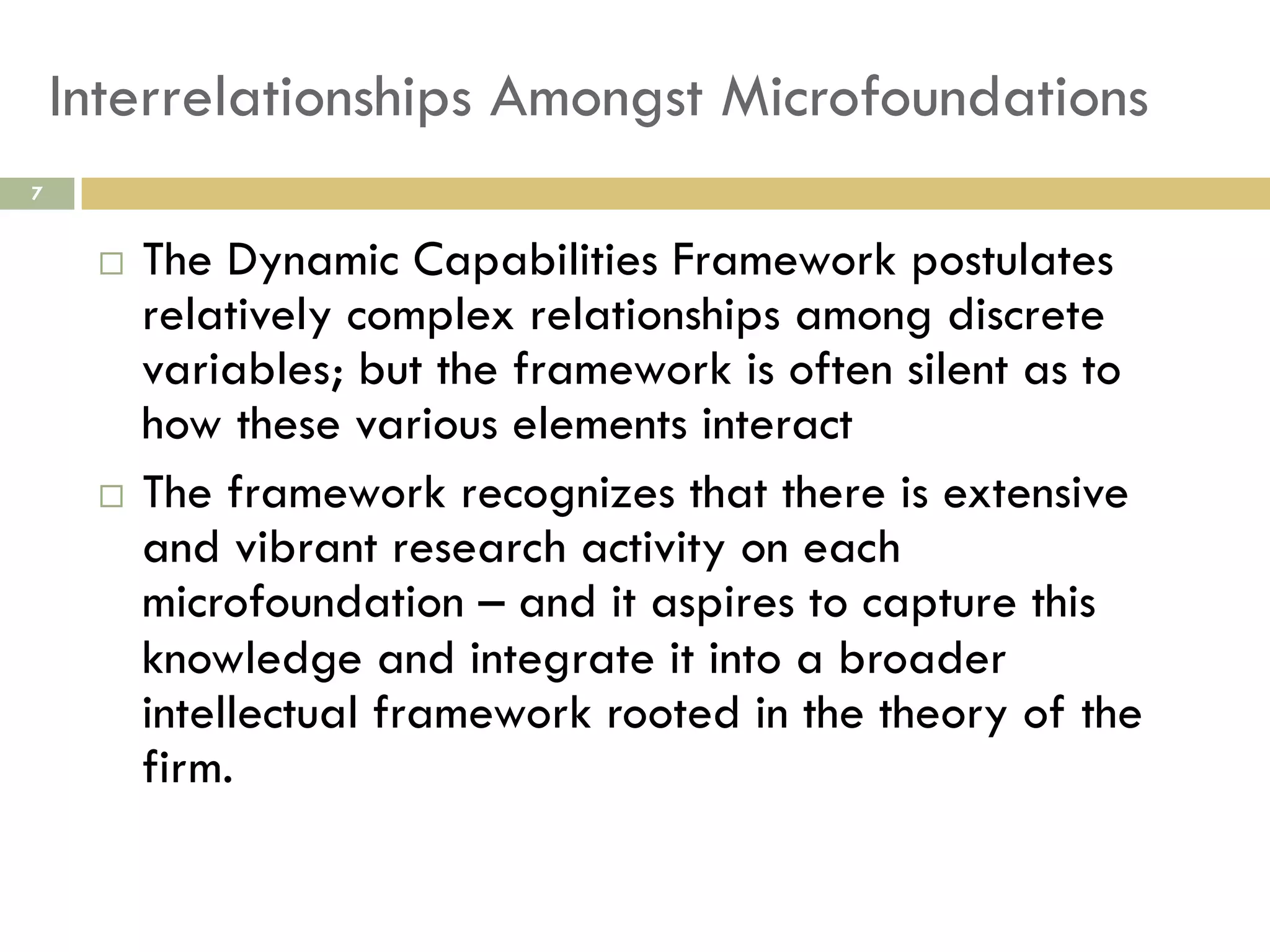 Interrelationships Amongst Microfoundations
7

The Dynamic Capabilities Framework postulates
relatively complex relationships among discrete
variables; but the framework is often silent as to
how these various elements interact
  The framework recognizes that there is extensive
and vibrant research activity on each
microfoundation – and it aspires to capture this
knowledge and integrate it into a broader
intellectual framework rooted in the theory of the
firm.
 

 