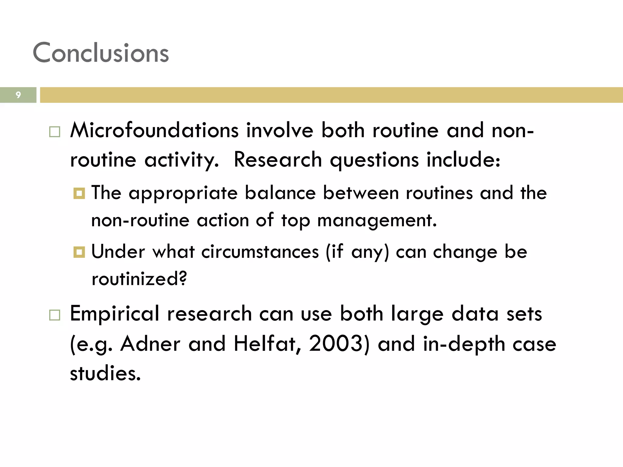 Conclusions
9

 

Microfoundations involve both routine and nonroutine activity. Research questions include:
  The

appropriate balance between routines and the
non-routine action of top management.
  Under what circumstances (if any) can change be
routinized?
 

Empirical research can use both large data sets
(e.g. Adner and Helfat, 2003) and in-depth case
studies.

 