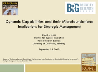 1

Dynamic Capabilities and their Microfoundations:
Implications for Strategic Management
David J. Teece
Institute for Business Innovation
Haas School of Business
University of California, Berkeley
September 15, 2010

*Based on “Explicating Dynamic Capabilities: The Nature and Microfoundations of (Sustainable) Enterprise Performance”,
Strategic Management Journal, December 2007

 
