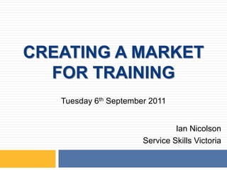 CREATING A MARKET FOR TRAINING Tuesday 6th September 2011 Ian Nicolson Service Skills Victoria 