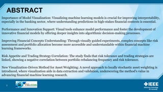 3
ABSTRACT
Importance of Model Visualization: Visualizing machine learning models is crucial for improving interpretability,
especially in the banking sector, where understanding predictions in high-stakes financial contexts is essential.
Performance and Innovation Support: Visual tools enhance model performance and foster the development of
innovative financial models by offering deeper insights into algorithmic decision-making processes.
Improving Financial Concepts Understanding: Through visually guided experiments, complex concepts like risk
assessment and portfolio allocation become more accessible and understandable within financial machine
learning frameworks.
Risk Appetite and Trading Strategy Correlation: The study finds that risk tolerance and trading strategies are
linked, showing a negative correlation between portfolio rebalancing frequency and risk tolerance.
New Visualization-Driven Method for Asset Weighting: A novel approach to locally stochastic asset weighting is
introduced, where visualization aids in data extraction and validation, underscoring the method's value in
advancing financial machine learning research.
 