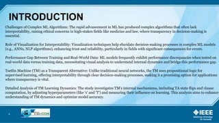 4
INTRODUCTION
Challenges of Complex ML Algorithms: The rapid advancement in ML has produced complex algorithms that often lack
interpretability, raising ethical concerns in high-stakes fields like medicine and law, where transparency in decision-making is
essential.
Role of Visualization for Interpretability: Visualization techniques help elucidate decision-making processes in complex ML models
(e.g., ANNs, NLP algorithms), enhancing trust and reliability, particularly in fields with significant consequences for errors.
Performance Gap Between Training and Real-World Data: ML models frequently exhibit performance discrepancies when tested on
real-world data versus training data, necessitating visual analysis to understand internal dynamics and bridge this performance gap.
Tsetlin Machine (TM) as a Transparent Alternative: Unlike traditional neural networks, the TM uses propositional logic for
supervised learning, offering interpretability through clear decision-making processes, making it a promising option for applications
where transparency is vital.
Detailed Analysis of TM Learning Dynamics: The study investigates TM's internal mechanisms, including TA state flips and clause
computation, by adjusting hyperparameters (like 's' and 'T') and measuring their influence on learning. This analysis aims to enhance
understanding of TM dynamics and optimize model accuracy.
 
