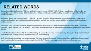 5
RELATED WORDS
Comparison of Tsetlin Machines (TM) and Artificial Neural Networks (ANNs): While ANNs are foundational in ML, the TM has
emerged as a competitive, energy-efficient alternative with inherent interpretability, making it suitable for high-stakes fields like
healthcare and law.
Addressing the Accuracy-Interpretability Trade-off: The study highlights the importance of interpretability in ML, especially in
complex applications, and examines two main approaches—intrinsic and post-hoc interpretability—to enhance understanding of
model decisions.
Enhanced Clause Discrimination with Weighted TM Variants: Innovations like the Weighted Tsetlin Machine (WTM) and Integer
Weighted Tsetlin Machine (IWTM) improve TM accuracy and interpretability by optimizing clause weights and reducing unnecessary
literals.
Locally Random Clause Removal to Prevent Overfitting: By selectively removing underperforming clauses, the study aims to mitigate
overfitting in TM, thereby boosting model efficiency and interpretability.
Real-Time Visualization of TM Learning Dynamics: The study proposes developing visualization tools to track clause formation and
state transitions during training, providing insights into the TM’s decision-making processes for improved transparency.
 
