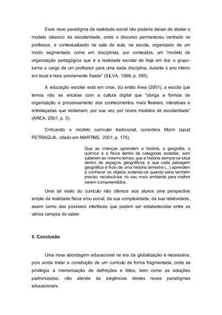 Esse novo paradigma da realidade social não poderia deixar de abalar o
modelo clássico da escolaridade, onde o discurso permaneceu centrado no
professor, e contextualizado na sala de aula, na escola, organizado de um
modo segmentado como em disciplinas, por conteúdos, um “modelo de
organização pedagógica que é a realidade escolar de hoje em dia: o grupo-
turma a cargo de um professor para uma dada disciplina, durante o ano inteiro
em local e hora previamente fixada” (SILVA, 1998, p. 395).
A educação escolar está em crise, diz então Area (2001), a escola que
temos não se encaixa com a cultura digital que “obriga a formas de
organização e processamento dos conhecimentos mais flexíveis, interativas e
entrelaçadas que reclamam, por sua vez, por novos modelos de escolaridade”
(AREA, 2001, p. 3).
Criticando o modelo curricular tradicional, considera Morin (apud
PETRAGLIA, citado em MARTINS, 2001, p. 175),
Que as crianças aprendem a história, a geografia, a
química e a física dentro de categorias isoladas, sem
saberem ao mesmo tempo, que a história sempre se situa
dentro de espaços geográficos e que cada paisagem
geográfica é fruto de uma história terrestre (...) aprendem
a conhecer os objetos isolando-os quando seria também
preciso recolocá-los no seu meio ambiente para melhor
serem compreendidos.
Uma tal visão do currículo não oferece aos alunos uma perspectiva
ampla da realidade física e/ou social, da sua complexidade, da sua relatividade,
assim como das possíveis interfaces que podem ser estabelecidas entre os
vários campos do saber.
5. Conclusão
Uma nova abordagem educacional na era da globalização é necessária,
pois ainda tratar a construção de um currículo de forma fragmentada, onde se
privilegia a memorização de definições e fatos, bem como as soluções
padronizadas, não atende às exigências destes novos paradigmas
educacionais.
 
