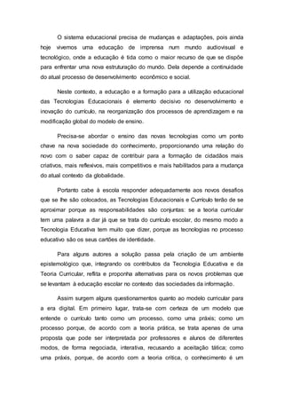 O sistema educacional precisa de mudanças e adaptações, pois ainda
hoje vivemos uma educação de imprensa num mundo audiovisual e
tecnológico, onde a educação é tida como o maior recurso de que se dispõe
para enfrentar uma nova estruturação do mundo. Dela depende a continuidade
do atual processo de desenvolvimento econômico e social.
Neste contexto, a educação e a formação para a utilização educacional
das Tecnologias Educacionais é elemento decisivo no desenvolvimento e
inovação do currículo, na reorganização dos processos de aprendizagem e na
modificação global do modelo de ensino.
Precisa-se abordar o ensino das novas tecnologias como um ponto
chave na nova sociedade do conhecimento, proporcionando uma relação do
novo com o saber capaz de contribuir para a formação de cidadãos mais
criativos, mais reflexivos, mais competitivos e mais habilitados para a mudança
do atual contexto da globalidade.
Portanto cabe à escola responder adequadamente aos novos desafios
que se lhe são colocados, as Tecnologias Educacionais e Currículo terão de se
aproximar porque as responsabilidades são conjuntas: se a teoria curricular
tem uma palavra a dar já que se trata do currículo escolar, do mesmo modo a
Tecnologia Educativa tem muito que dizer, porque as tecnologias no processo
educativo são os seus cartões de identidade.
Para alguns autores a solução passa pela criação de um ambiente
epistemológico que, integrando os contributos da Tecnologia Educativa e da
Teoria Curricular, reflita e proponha alternativas para os novos problemas que
se levantam à educação escolar no contexto das sociedades da informação.
Assim surgem alguns questionamentos quanto ao modelo curricular para
a era digital. Em primeiro lugar, trata-se com certeza de um modelo que
entende o currículo tanto como um processo, como uma práxis; como um
processo porque, de acordo com a teoria prática, se trata apenas de uma
proposta que pode ser interpretada por professores e alunos de diferentes
modos, de forma negociada, interativa, recusando a aceitação tática; como
uma práxis, porque, de acordo com a teoria critica, o conhecimento é um
 