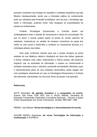 processo construtivo que emerge de situações e contextos específicos que são
filtrados ideologicamente, sendo que a dimensão política do conhecimento
pode ser reforçada pela dimensão tecnológica, uma vez que, a tecnologia age
sobre a informação, podendo tornar mais desiguais as possibilidades de
acesso ao conhecimento.
Portanto Tecnologias Educacionais e Currículo devem ser
contextualizados entre si através de mecanismos e meios de comunicação. Por
que só assim a escola poderá ajudar os jovens no correto exercício da
cidadania, motivando-os no sentido de tomarem consciência do papel dos
média na vida social e dando-lhes a conhecer os mecanismos técnicos e a
simbologia através das mídias.
Esta ação contribuirá decerto para que a escola recupere da perda
evidente da sua influência cultural e ideológica em favor das mídias, ajudando
a formar cidadãos mais cultos, responsáveis e críticos porque, não podemos
esquecer que na sociedade da informação, o acesso ao conhecimento é
condição necessária para o exercício consciente da liberdade individual e para
o desenvolvimento pleno de uma cidadania democrática, pedra angular num
novo paradigma educacional em que as Tecnologias Educacionais e Currículo
são elementos estruturantes de uma nova forma de pensar e de aprender.
Referencias
GATTI, Bemadete. Os agentes escolares e o computador no ensino.
Acesso. São Pauto: FDE/ SEE. Ano 4, dez.93. BRASIL, Secretaria de
Educação Fundamental. Parâmetros Curriculares Nacionais - Terceiro e Quarto
Ciclos: Apresentação dos Temas Transversais. Brasília; MEC/SEF, 1998.
MORAN, José Manuel. Novas tecnologias e o reencantamento do mundo.
VALERO RUEDA, Esperanza. As novas Tecnologias da Informação e
Cominicação .In ESTRELA.
 