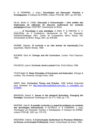 A. & FERREIRA, J. (orgs.) Tecnologias em Educação: Estudos e
Investigações. X Colóquio da AFIRSE. Lisboa: FPCE-IIE, 2001. pp. 257-266.
SILVA, Bento D. (1998). Educação e Comunicação – Uma análise das
implicações da utilização do discurso audiovisual em contexto
pedagógico.Braga: CEEP-IEP. Universidade do Minho.
________A Tecnologia é uma estratégia. In DIAS, P. & FREITAS, C. V.
(orgs.)Actas da II Conferência Internacional de TIC na Educação:
Desafios/Challenges 2001. Centro de Competência Nónio Século XXI,
Universidade do Minho. Braga, 2001. pp. 839-859.
KEMMIS, Stephen. O currículo e as más teorias da reprodução.(Trad
espanhola). Madrid: Morata, 1988.
BLENKIN, Geva M. Change and the Curriculum. London: Paul Chapman,
1992.
PACHECO, José A. Currículo: teoria e práxis.Porto: Porto Editora, 1996.
TYLER Ralph W. Basic Principles of Curriculum and Instruction. Chicago &
Londres: The University Chicago Press, 1949.
SMITH, Mark. Curriculum Theory and Practice, 1996. [online]. Disponível
para download em http://www.infed.org/biblio/b-curric.htm. e consultada em
21/09/04.
BRANSON, Robert K. Issues in the designof Schooling: Changing the
Paradigm. Educational Technology,Vol 30, nº 4, 1990. pp. 7-10.
MARTINS, João B. A questão curricular e o papel do professor no contexto
das tecnologias educacionais. In ESTRELA, A. & FERREIRA, J. (org.)
Tecnologias em Educação: Estudos e Investigações. X Colóquio da AFIRSE.
Lisboa: FPCE-IIE, 2001. pp. 173-178.
MODERNO, António. A Comunicação Audiovisual no Processo Didáctico:
no Ensino, na Formação Profissional. Aveiro: Universidade de Aveiro, 1992.
 