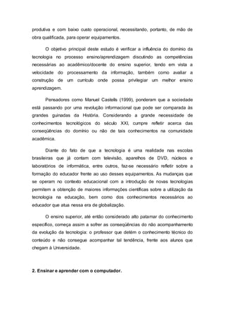 produtiva e com baixo custo operacional, necessitando, portanto, de mão de
obra qualificada, para operar equipamentos.
O objetivo principal deste estudo é verificar a influência do domínio da
tecnologia no processo ensino/aprendizagem discutindo as competências
necessárias ao acadêmico/docente do ensino superior, tendo em vista a
velocidade do processamento da informação, também como avaliar a
construção de um currículo onde possa privilegiar um melhor ensino
aprendizagem.
Pensadores como Manuel Castells (1999), ponderam que a sociedade
está passando por uma revolução informacional que pode ser comparada às
grandes guinadas da História. Considerando a grande necessidade de
conhecimentos tecnológicos do século XXI, cumpre refletir acerca das
conseqüências do domínio ou não de tais conhecimentos na comunidade
acadêmica.
Diante do fato de que a tecnologia é uma realidade nas escolas
brasileiras que já contam com televisão, aparelhos de DVD, núcleos e
laboratórios de informática, entre outros, faz-se necessário refletir sobre a
formação do educador frente ao uso desses equipamentos. As mudanças que
se operam no contexto educacional com a introdução de novas tecnologias
permitem a obtenção de maiores informações científicas sobre a utilização da
tecnologia na educação, bem como dos conhecimentos necessários ao
educador que atua nessa era de globalização.
O ensino superior, até então considerado alto patamar do conhecimento
específico, começa assim a sofrer as conseqüências do não acompanhamento
da evolução da tecnologia: o professor que detém o conhecimento técnico do
conteúdo e não consegue acompanhar tal tendência, frente aos alunos que
chegam à Universidade.
2. Ensinar e aprender com o computador.
 