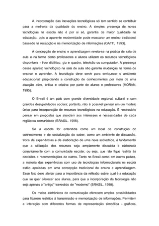 A incorporação das inovações tecnológicas só tem sentido se contribuir
para a melhoria da qualidade do ensino. A simples presença de novas
tecnologias na escola não é por si só, garantia de maior qualidade na
educação, pois a aparente modernidade pode mascarar um ensino tradicional
baseado na recepção e na memorização de informações (GATTI, 1993).
A concepção de ensino e aprendizagem revela-se na prática de sala de
aula e na forma como professores e alunos utilizam os recursos tecnológicos
disponíveis - livro didático, giz e quadro, televisão ou computador. A presença
desse aparato tecnológico na sala de aula não garante mudanças na forma de
ensinar e aprender. A tecnologia deve servir para enriquecer o ambiente
educacional, propiciando a construção de conhecimentos por meio de uma
atuação ativa, crítica e criativa por parte de alunos e professores (MORAN,
1995).
O Brasil é um país com grande diversidade regional, cultural e com
grandes desigualdades sociais; portanto, não é possível pensar em um modelo
único para incorporação de recursos tecnológicos na educação. É necessário
pensar em propostas que atendam aos interesses e necessidades de cada
região ou comunidade (BRASIL, 1998).
Se a escola for entendida como um local de construção do
conhecimento e de socialização do saber, como um ambiente de discussão,
troca de experiências e de elaboração de uma nova sociedade, é fundamental
que a utilização dos recursos seja amplamente discutida e elaborada
conjuntamente com a comunidade escolar, ou seja, que não fique restrita às
decisões e recomendações de outros. Tanto no Brasil como em outros países,
a maioria das experiências com uso de tecnologias informacionais na escola
estão apoiadas em uma concepção tradicional de ensino e aprendizagem.
Esse fato deve alertar para a importância da reflexão sobre qual é a educação
que se quer oferecer aos alunos, para que a incorporação da tecnologia não
seja apenas o "antigo" travestido de "moderno" (BRASIL, 1998).
Os meios eletrônicos de comunicação oferecem amplas possibilidades
para ficarem restritos à transmissão e memorização de informações. Permitem
a interação com diferentes formas de representação simbólica - gráficos,
 
