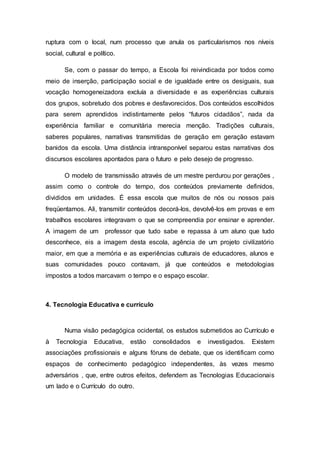 ruptura com o local, num processo que anula os particularismos nos níveis
social, cultural e político.
Se, com o passar do tempo, a Escola foi reivindicada por todos como
meio de inserção, participação social e de igualdade entre os desiguais, sua
vocação homogeneizadora excluía a diversidade e as experiências culturais
dos grupos, sobretudo dos pobres e desfavorecidos. Dos conteúdos escolhidos
para serem aprendidos indistintamente pelos “futuros cidadãos”, nada da
experiência familiar e comunitária merecia menção. Tradições culturais,
saberes populares, narrativas transmitidas de geração em geração estavam
banidos da escola. Uma distância intransponível separou estas narrativas dos
discursos escolares apontados para o futuro e pelo desejo de progresso.
O modelo de transmissão através de um mestre perdurou por gerações ,
assim como o controle do tempo, dos conteúdos previamente definidos,
divididos em unidades. É essa escola que muitos de nós ou nossos pais
freqüentamos. Ali, transmitir conteúdos decorá-los, devolvê-los em provas e em
trabalhos escolares integravam o que se compreendia por ensinar e aprender.
A imagem de um professor que tudo sabe e repassa à um aluno que tudo
desconhece, eis a imagem desta escola, agência de um projeto civilizatório
maior, em que a memória e as experiências culturais de educadores, alunos e
suas comunidades pouco contavam, já que conteúdos e metodologias
impostos a todos marcavam o tempo e o espaço escolar.
4. Tecnologia Educativa e currículo
Numa visão pedagógica ocidental, os estudos submetidos ao Currículo e
à Tecnologia Educativa, estão consolidados e investigados. Existem
associações profissionais e alguns fóruns de debate, que os identificam como
espaços de conhecimento pedagógico independentes, às vezes mesmo
adversários , que, entre outros efeitos, defendem as Tecnologias Educacionais
um lado e o Currículo do outro.
 