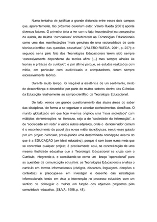 Numa tentativa de justificar a grande distancia entre esses dois campos
que, aparentemente, tão próximos deveriam estar, Valero Rueda (2001) aponta
diversos fatores. O primeiro teria a ver com o fato, incontestável na perspectiva
da autora, de muitos “curriculistas” considerarem as Tecnologias Educacionais
como uma das manifestações “mais genuínas de uma racionalidade de corte
técnico-científico das questões educativas” (VALERO RUEDA, 2001, p. 257); o
segundo seria pelo fato das Tecnologias Educacionais terem sido sempre
“excessivamente dependente de teorias afins (…) mas sempre alheias às
teorias e práticas do currículo”; e por último porque, os estudos realizados com
mídia, em particular com audiovisuais e computadores, foram sempre
excessivamente teórico.
Durante muito tempo, foi inegável a existência de um sentimento, misto
de desconfiança e descrédito por parte de muitos setores dentro das Ciências
da Educação relativamente ao campo científico da Tecnologia Educacional.
De fato, vemos um grande questionamento das atuais áreas do saber
das disciplinas, de forma a se organizar e abordar conhecimentos científicos. O
mundo globalizado em que hoje vivemos originou uma “nova sociedade” com
múltiplas denominações na literatura, seja a de “sociedade da informação”, a
de “sociedade em rede” e vários outros adjetivos, onde o denominador comum
é o reconhecimento do papel das novas mídia tecnológicas, sendo esse guiado
por um projeto curricular, pressupondo uma determinada concepção acerca do
que é a EDUCAÇÃO (um ideal educativo), porque é com base numa meta que
se concretiza qualquer projeto; é precisamente aqui, na concretização de uma
mesma finalidade educativa que a Tecnologia Educacional se cruza com o
Currículo, integrando-o, e constituindo-se como um braço “operacional” para
as questões da comunicação educativa: as Tecnologias Educacionais analisa o
currículo em termos informacionais (códigos, discursos, linguagens, direções e
contextos) e preocupa-se em investigar o desenho das estratégias
informacionais tendo em vista a intervenção no processo educativo com um
sentido de conseguir o melhor em função dos objetivos propostos pela
comunidade educativa. (SILVA, 1998, p. 48).
 