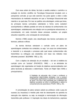Com essa ordem de idéias, faz todo o sentido analisar o caminho e a
evolução do domínio científico da Tecnologia Educacional vinculado com a
perspectiva curricular, já que este exercício nos pode ajudar a obter a visão
macroscópica da realidade educativa em que a Tecnologia Educacional esta
inserida e na qual atua. Por isso se justifica uma abordagem, ainda que breve,
às principais teorias curriculares salientando a forma como evoluíram
acompanhando a reflexão paralela em torno da natureza do conhecimento e da
aprendizagem, estabelecendo uma relação com os paradigmas educacionais, e
concretizando, em cada momento desse processo evolutivo, um projeto
educativo específico, uma concepção de comunicação.
Kemmis (1988) propõe uma classificação das teorias curriculares em
técnicas, práticas e críticas.
As teorias técnicas estruturam o currículo como um plano de
aprendizagens centradas nos conteúdos, ou seja, “um corpo de conhecimentos
a transmitir e a educação o processo pelo qual esses conhecimentos são
transmitidos ou entregues aos estudantes com base nos métodos mais
eficientes possíveis” (BLENKIN, 1992, p. 23).
Com o objetivo de obtenção de um resultado – daí vem à metáfora do
currículo como um “produto” (PACHECO, 1996) –, e as atividades de
aprendizagem são organizadas em função de objetivos operacionalizados num
plano tecnicista já elaborado e determinado. Tendo em Ralph Tyler (1949) o
principal teórico:
A finalidade da educação não é levar o professor a
desempenhar determinadas atividades, mas a produzir
modificações significativas no padrão de comportamentos
do aluno. Por isso é tão importante que a definição dos
objetivos escolares se refira a modificações a operar no
comportamento dos aprendizes (TYLER, 1949, p. 44).
A concretização do plano sempre caberá ao professor, onde o grau de
sucesso (ou insucesso) é medido pelo nível de desempenho do aprendiz na
execução dos objetivos, ou seja, na recepção e memorização da informação
transmitida pelo professor. A inspiração nos ideais do behaviorismo, expressa
 