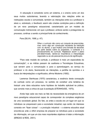 A educação é concebida como um sistema, e o ensino como um dos
seus muitos subsistemas, levando a valorização das relações entre as
instituições escola e comunidade, também as interações entre os o professor e
aluno e, sobretudo, o feedback; assim são criadas condições para a definição
de um novo paradigma educacional, caracterizado por um modelo de
comunicação bidirecional, em que o professor, embora sendo o protagonista no
processo, continua a sendo a principal fonte do conhecimento.
Para (SILVA, 1998, p. 47):
Olhar o currículo não como um conjunto de prescrições,
mas como algo em construção resultante da interação
com os alunos, o que implica uma tomada de decisões
por parte destes sobre os propósitos, o conteúdo e o
processamento do currículo. Rejeitasse assim o plano
pré-determinado, dando-se importância à interpretação
negociada ou ao ato pessoal de procura de significação.
“Para este modelo de currículo, o professor é mais um especialista da
comunicação”, e as mídias passam de auxiliares a Tecnologias Educativas,
que servem para a comunicação e para a aprendizagem, ao serviço do
professor e do aluno, favorecendo as interações, a partilha de opiniões e a
busca de interpretações e significados, afirma Moderno (1992).
Lawrence Stenhouse (1975) caracterizou, a essência desta concepção
do currículo como um processo, no sentido de constituir uma tentativa de
traduzir uma ideia educativa numa hipótese de trabalho aplicável na prática,
que convida mais a critica do que à aceitação (STENHOUSE, 1975).
Ainda hoje cada vez mais se fala da necessidade da emergência de um
novo paradigma educacional capaz de corresponder ás complexa exigências
de uma sociedade global. De fato, se antes a escola era um lugar em que os
indivíduos se preparavam para a sociedade industrial, cujo centro de interesse
consistia em “fazer coisas” – a produção industrial – o sistema educativo atual
encontra-se ante a difícil empresa de preparar os indivíduos para a sociedade
da informação, em que um dos mais importantes objetivos é tratar a informação
(BRIGAS & REIS, 2001).
 