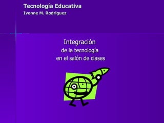 Tecnología Educativa   Ivonne M. Rodriguez   Integración  de la tecnología  en el salón de clases 