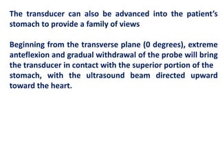 The transducer can also be advanced into the patient’s
stomach to provide a family of views
Beginning from the transverse plane (0 degrees), extreme
anteflexion and gradual withdrawal of the probe will bring
the transducer in contact with the superior portion of the
stomach, with the ultrasound beam directed upward
toward the heart.
 