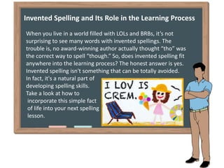 About Invented Spelling
Invented spelling, sometimes referred to as inventive spelling,
is the practice of spelling unfami...