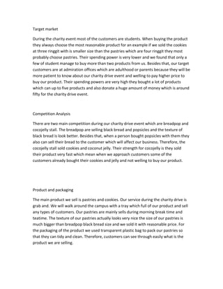Target market
During the charity event most of the customers are students. When buying the product
they always choose the most reasonable product for an example if we sold the cookies
at three ringgit with is smaller size than the pastries which are four ringgit they most
probably choose pastries. Their spending power is very lower and we found that only a
few of student manage to buy more than two products from us. Besides that, our target
customers are at admiration offices which are adulthood or parents because they will be
more patient to know about our charity drive event and welling to pay higher price to
buy our product. Their spending powers are very high they bought a lot of products
which can up to five products and also donate a huge amount of money which is around
fifty for the charity drive event.
Competition Analysis
There are two main competition during our charity drive event which are breadpop and
cocojelly stall. The breadpop are selling black bread and popsicles and the texture of
black bread is look better. Besides that, when a person bought popsicles with them they
also can sell their bread to the customer which will affect our business. Therefore, the
cocojelly stall sold cookies and coconut jelly. Their strength for cocojelly is they sold
their product very fast which mean when we approach customers some of the
customers already bought their cookies and jelly and not welling to buy our product.
Product and packaging
The main product we sell is pastries and cookies. Our service during the charity drive is
grab and. We will walk around the campus with a tray which full of our product and sell
any types of customers. Our pastries are mainly sells during morning break time and
teatime. The texture of our pastries actually looks very nice the size of our pastries is
much bigger than breadpop black bread size and we sold it with reasonable price. For
the packaging of the product we used transparent plastic bag to pack our pastries so
that they can tidy and clean. Therefore, customers can see through easily what is the
product we are selling.
 