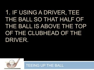 1. IF USING A DRIVER, TEE
THE BALL SO THAT HALF OF
THE BALL IS ABOVE THE TOP
OF THE CLUBHEAD OF THE
DRIVER.
TEEING UP THE BALL
 