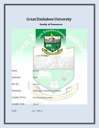 GreatZimbabweUniversity
Faculty of Commerce
NAME: TALENT
SURNAME: HOVE
REG NO: M154277
PROGRAM: BCOMHONSIN BANKING &FINANCE
COURSE TITTLE: financialentrepreneurship2
COURSE CODE: fin206
YEAR: 2016 PART 2:2
 