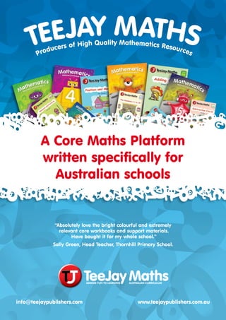 “Absolutely love the bright colourful and extremely
relevant core workbooks and support materials.
Have bought it for my whole school.”
Sally Green, Head Teacher, Thornhill Primary School.
info@teejaypublishers.com www.teejaypublishers.com.au
A Core Maths Platform
written specifically for
Australian schools
TEEJAY MATHS
Producers of High Quality Mathematics Resources
 