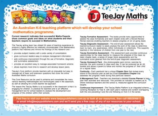 An Australian K-6 teaching platform which will significantly
help develop your school mathematics programme.
Current research indicates that the majority of Maths Experts
share common goals and have similar ideas on what students
and their teachers require to succeed in Mathematics.
The TeeJay writing team has utilised 30 years of teaching experience to produce
a highly effective but relatively uncomplicated Core Mathematics Resource that
matches and mirrors the findings of this research and:
•	 provides subject mastery with a wide variety of consolidation.
•	 gives curriculum leaders easy to analyse management information.
•	 aids continuous improvement through the use of formative, diagnostic and
summative assessment.
•	 provides an excellent easy to manage associated homework scheme.
•	 allows teachers more time to research and develop lesson plans.
TeeJay’s Core Resources provide teachers with an enjoyable but east to manage
set of basic and extension questions that cover the entire Australian Maths
curriculum. This Core Resource can be used to enhance and consolidate the
many various teaching methodologies used in the classroom, including learning
through play, active maths, the encouragement of enquiry skills, the use of
various online materials, as well as allowing for a more teacher led approach
where appropriate.
The reason the TeeJay Maths Resource is so successful in the classroom
is that it is engaging for children, is practical for teachers and is an effective
management tool for school leaders to analyse the development and progress
of the children within their schools.
TeeJay Formative Assessment – The books provide many opportunities to
assess the class formatively and each chapter ends with a Revisit-Review-
Revise exercise enabling teachers to assess progress on an on-going basis.
TeeJay Diagnostic Assessment – The end-of-year assessment allows the
teacher/curriculum leader to easily analyse the work of the class to determine,
topic by topic, any weaknesses, either individually or collectively. This supports
teachers in the handover of children from one year to the next.
TeeJay Summative Assessment – The assessment pack provides continuous
opportunities for the class teacher to measure the progress of the class via basic
chapter tests, a series of longer block assessments and possibly a summative
score gleaned from the end-of-year diagnostic assessment.
TeeJay Homework Pack – this photocopiable pack mirrors, exercise by
exercise, the work covered in class each day. It can be produced as an A5
booklet and allows a parent to follow and monitor the progress of their child
on a regular basis.
Continuity – Each yearbook has a unique Chapter Zero that revises every strand
of the previous year as well as a final Cumulative Chapter that assesses the
progress made during that particular session.
A Management Tool – Teachers can download a detailed Course Planner to
help plan their activities and resources. This provides an indicator to leaders
as to where individual teachers and the school is, measured against the
curriculum targets.
Continuous Improvement – The TeeJay Maths Platform is an integrated scheme
covering Reception to Year 6, with each year’s material and content overlapping
both the one preceding it and the one following on from it in the series.
Feel free to visit our website www.teejaypublishers.com.au to look at our resources, then call 0892956613
or email info@teejaypublishers.com and we’ll send you a free copy of any of our resources to your school.
Feel free to visit our website www.teejaypublishers.com.au to look at our resources, then call 0892956613
or email info@teejaypublishers.com and we’ll send you a free copy of any of our resources to your school.
 