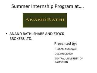 Summer Internship Program at….

• ANAND RATHI SHARE AND STOCK
BROKERS LTD.
Presented by:
TEEKAM KUMAWAT
2012MCOM020

CENTRAL UNIVERSITY OF
RAJASTHAN

 