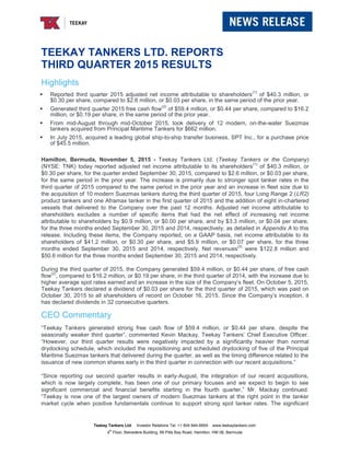 1
- more -
TEEKAY TANKERS LTD. REPORTS
THIRD QUARTER 2015 RESULTS
Highlights
 Reported third quarter 2015 adjusted net income attributable to shareholders
(1)
of $40.3 million, or
$0.30 per share, compared to $2.6 million, or $0.03 per share, in the same period of the prior year.
 Generated third quarter 2015 free cash flow
(2)
of $59.4 million, or $0.44 per share, compared to $16.2
million, or $0.19 per share, in the same period of the prior year.
 From mid-August through mid-October 2015, took delivery of 12 modern, on-the-water Suezmax
tankers acquired from Principal Maritime Tankers for $662 million.
 In July 2015, acquired a leading global ship-to-ship transfer business, SPT Inc., for a purchase price
of $45.5 million.
Hamilton, Bermuda, November 5, 2015 - Teekay Tankers Ltd. (Teekay Tankers or the Company)
(NYSE: TNK) today reported adjusted net income attributable to its shareholders
(1)
of $40.3 million, or
$0.30 per share, for the quarter ended September 30, 2015, compared to $2.6 million, or $0.03 per share,
for the same period in the prior year. The increase is primarily due to stronger spot tanker rates in the
third quarter of 2015 compared to the same period in the prior year and an increase in fleet size due to
the acquisition of 10 modern Suezmax tankers during the third quarter of 2015, four Long Range 2 (LR2)
product tankers and one Aframax tanker in the first quarter of 2015 and the addition of eight in-chartered
vessels that delivered to the Company over the past 12 months. Adjusted net income attributable to
shareholders excludes a number of specific items that had the net effect of increasing net income
attributable to shareholders by $0.9 million, or $0.00 per share, and by $3.3 million, or $0.04 per share,
for the three months ended September 30, 2015 and 2014, respectively, as detailed in Appendix A to this
release. Including these items, the Company reported, on a GAAP basis, net income attributable to its
shareholders of $41.2 million, or $0.30 per share, and $5.9 million, or $0.07 per share, for the three
months ended September 30, 2015 and 2014, respectively. Net revenues
(3)
were $122.8 million and
$50.6 million for the three months ended September 30, 2015 and 2014, respectively.
During the third quarter of 2015, the Company generated $59.4 million, or $0.44 per share, of free cash
flow
(2)
, compared to $16.2 million, or $0.19 per share, in the third quarter of 2014, with the increase due to
higher average spot rates earned and an increase in the size of the Company’s fleet. On October 5, 2015,
Teekay Tankers declared a dividend of $0.03 per share for the third quarter of 2015, which was paid on
October 30, 2015 to all shareholders of record on October 16, 2015. Since the Company’s inception, it
has declared dividends in 32 consecutive quarters.
CEO Commentary
“Teekay Tankers generated strong free cash flow of $59.4 million, or $0.44 per share, despite the
seasonally weaker third quarter”, commented Kevin Mackay, Teekay Tankers’ Chief Executive Officer.
“However, our third quarter results were negatively impacted by a significantly heavier than normal
drydocking schedule, which included the repositioning and scheduled drydocking of five of the Principal
Maritime Suezmax tankers that delivered during the quarter, as well as the timing difference related to the
issuance of new common shares early in the third quarter in connection with our recent acquisitions.”
“Since reporting our second quarter results in early-August, the integration of our recent acquisitions,
which is now largely complete, has been one of our primary focuses and we expect to begin to see
significant commercial and financial benefits starting in the fourth quarter,” Mr. Mackay continued.
“Teekay is now one of the largest owners of modern Suezmax tankers at the right point in the tanker
market cycle when positive fundamentals continue to support strong spot tanker rates. The significant
Teekay Tankers Ltd. Investor Relations Tel: +1 604 844-6654 www.teekaytankers.com
4
th
Floor, Belvedere Building, 69 Pitts Bay Road, Hamilton, HM 08, Bermuda
 
