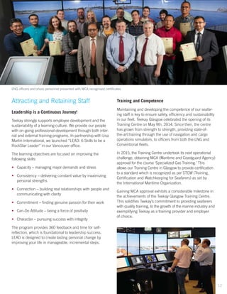 Attracting and Retaining Staff
Leadership is a Continuous Journey!
Teekay strongly supports employee development and the
sustainability of a learning culture. We provide our people
with on-going professional development through both inter-
nal and external training programs. In partnership with Lisa
Martin International, we launched “LEAD: 6 Skills to be a
RockStar Leader” in our Vancouver office.
The learning objectives are focused on improving the
following skills:
•	 Capacity – managing major demands and stress
•	 Consistency – delivering constant value by maximizing
personal strengths
•	 Connection – building real relationships with people and
communicating with clarity
•	 Commitment – finding genuine passion for their work
•	 Can-Do Attitude – being a force of positivity
•	 Character – pursuing success with integrity
The program provides 360 feedback and time for self-
reflection, which is foundational to leadership success.
LEAD is designed to create lasting personal change by
improving your life in manageable, incremental steps.
Training and Competence
Maintaining and developing the competence of our seafar-
ing staff is key to ensure safety, efficiency and sustainability
in our fleet. Teekay Glasgow celebrated the opening of its
Training Centre on May 9th, 2014. Since then, the centre
has grown from strength to strength, providing state-of-
the-art training through the use of navigation and cargo
operations simulators, to officers from both the LNG and
Conventional fleets.
In 2015, the Training Centre undertook its next operational
challenge, obtaining MCA (Maritime and Coastguard Agency)
approval for the course ‘Specialized Gas Training.’ This
allows our Training Centre in Glasgow to provide certification
to a standard which is recognized as per STCW (Training,
Certification and Watchkeeping for Seafarers) as set by
the International Maritime Organization.
Gaining MCA approval exhibits a considerable milestone in
the achievements of the Teekay Glasgow Training Centre.
This solidifies Teekay’s commitment to providing seafarers
with quality training, to the growth of the marine industry and
exemplifying Teekay as a training provider and employer
of choice.
LNG officers and shore personnel presented with MCA recognised certificates
12
 