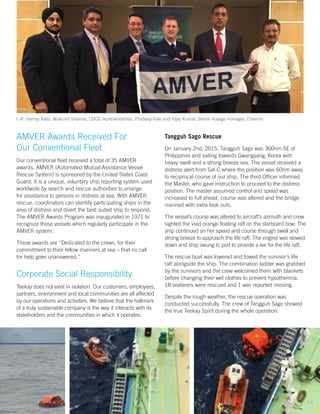 AMVER Awards Received For
Our Conventional Fleet
Our conventional fleet received a total of 35 AMVER
awards. AMVER (Automated Mutual-Assistance Vessel
Rescue System) is sponsored by the United States Coast
Guard. It is a unique, voluntary ship reporting system used
worldwide by search and rescue authorities to arrange
for assistance to persons in distress at sea. With AMVER
rescue, coordinators can identify participating ships in the
area of distress and divert the best suited ship to respond.
The AMVER Awards Program was inaugurated in 1971 to
recognize those vessels which regularly participate in the
AMVER system.
These awards are “Dedicated to the crews, for their
commitment to their fellow mariners at sea – that no call
for help goes unanswered.”
Corporate Social Responsibility
Teekay does not exist in isolation. Our customers, employees,
partners, environment and local communities are all affected
by our operations and activities. We believe that the hallmark
of a truly sustainable company is the way it interacts with its
stakeholders and the communities in which it operates.
L-R: Harray Kalsi, Mukund Sharma, USCG representatives, Pradeep Kale and Vijay Kumar, Senior Voyage manager, Chevron
Tangguh Sago Rescue
On January 2nd, 2015, Tangguh Sago was 360nm SE of
Philippines and sailing towards Gwangyang, Korea with
heavy swell and a strong breeze sea. The vessel received a
distress alert from Sat-C where the position was 60nm away
to reciprocal course of our ship. The third Officer informed
the Master, who gave instruction to proceed to the distress
position. The master assumed control and speed was
increased to full ahead, course was altered and the bridge
manned with extra look outs.
The vessel’s course was altered to aircraft’s azimuth and crew
sighted the vivid orange floating raft on the starboard bow. The
ship continued on her speed and course through swell and
strong breeze to approach the life raft. The engine was slowed
down and ship swung to port to provide a lee for the life raft.
The rescue boat was lowered and towed the survivor’s life
raft alongside the ship. The combination ladder was grabbed
by the survivors and the crew welcomed them with blankets
before changing their wet clothes to prevent hypothermia.
18 seafarers were rescued and 1 was reported missing.
Despite the rough weather, the rescue operation was
conducted successfully. The crew of Tangguh Sago showed
the true Teekay Spirit during the whole operation.
14
 