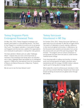 Teekay Singapore Plants
Endangered Rosewood Trees
On May 23rd, 2015, Teekay Singapore employees and
families participated in a tree planting session. The Plant-
A-Tree Program is a monthly occurrence put on by Garden
City Funds. The program operates in many parks through-
out Singapore and has become a platform for organizations
and individuals to participate in making their cities greener.
The trees planted in Bedok park are called “Dalbergia
Oliveri”, however they are more commonly known as
members of the Rosewood tree family which are beautiful
red in colour. Dalbergia Oliveri was labeled as an endangered
species in 1998 by the International Union for Conservation
of Nature and Natural Resources in Myanmar, Thailand,
and Vietnam.
We are sure to see the trees blossom soon!
Teekay Vancouver
Volunteered in WE Day
On October 22nd, 2015, Teekay Vancouver staff were up
extra early to go and volunteer for We Day at Rogers Arena.
The event is a celebration of youth making a difference
in their local and global communities. In attendance, by
the thousands were students and educators from across
the province who are part of the year long program “We
Schools.” The program aims to nurture compassion in
young people and gives them the tools to create transfor-
mational social change.
From directing traffic to selling merchandise, to helping
youth and honored guests be seated, volunteers were
overwhelmed with the energy of 20,000 children celebrat-
ing the spirit of being able to change the world.
What really left a mark for all Vancouver volunteers is that
you can’t buy a ticket to We Day. Students earn their event
tickets by taking one local and one global action through
We Schools.
15
 