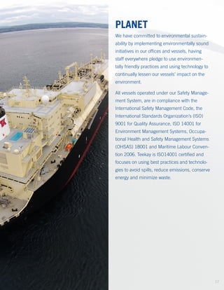 PLANET
We have committed to environmental sustain-
ability by implementing environmentally sound
initiatives in our offices and vessels, having
staff everywhere pledge to use environmen-
tally friendly practices and using technology to
continually lessen our vessels’ impact on the
environment.
All vessels operated under our Safety Manage­
ment System, are in compliance with the
International Safety Management Code, the
International Standards Organization’s (ISO)
9001 for Quality Assurance, ISO 14001 for
Environment Management Systems, Occupa-
tional Health and Safety Management Systems
(OHSAS) 18001 and Maritime Labour Conven-
tion 2006. Teekay is ISO14001 certified and
focuses on using best practices and technolo-
gies to avoid spills, reduce emissions, conserve
energy and minimize waste.
17
 