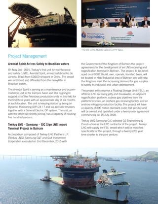 Project Management
Arendal Spirit Arrives Safely to Brazilian waters
On May 2nd 2015, Teekay’s first unit for maintenance
and safety (UMS), Arendal Spirit, arrived safely to Rio de
Janeiro, Brazil from COSCO shipyard in China. The vessel
was anchored and offloaded from the heavylifter in
Brazilian waters.
The Arendal Spirit is serving as a maintenance and accom-
modation unit in the Campos basin and she is going to
support six of the Petrobras production units in this field for
the first three years with an approximate stay of six months
at each location. The unit is keeping station by being on
Dynamic Positioning (DP) 24 / 7 and six azimuth thrusters
together with a General Electric DP system. The unit, as
with the other two shortly joining, has a capacity of housing
five hundred persons.
Teekay LNG – Samsung – GIC Sign LNG Import
Terminal Project in Bahrain
A consortium composed of Teekay LNG Partners L.P.
(Teekay LNG), Samsung C&T and Gulf Investment
Corporation executed on 2nd December, 2015 with
the Government of the Kingdom of Bahrain the project
agreements for the development of an LNG receiving and
regasification terminal in Bahrain. The project, to be devel-
oped on a BOOT (build, own, operate, transfer) basis, will
be located in Hidd Industrial area of Bahrain and will help
the Kingdom meet the increasing demand for gas supplies
to satisfy its industrial and urban development.
The project will comprise a Floating Storage Unit (FSU), an
offshore LNG receiving jetty and breakwater, an adjacent
regasification platform, subsea gas pipelines from the
platform to shore, an onshore gas receiving facility, and an
onshore nitrogen production facility. The project will have
a capacity of 800 million standard cubic feet per day and
will be owned and operated under a twenty-year agreement
commencing on 15 July 2018.
Teekay LNG-Samsung-GIC selected GS Engineering &
Construction as the EPC contractor of the project. Teekay
LNG will supply the FSU vessel which will be modified
specifically for this project, through a twenty (20) year
time-charter to the joint venture.
The first in the Middle East on a PPP basis
21
 