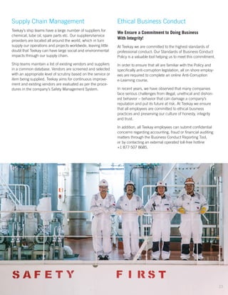 ACTIONS
Supply Chain Management
Teekay’s ship teams have a large number of suppliers for
chemical, lube oil, spare parts etc. Our suppliers/service
providers are located all around the world, which in turn
supply our operations and projects worldwide, leaving little
doubt that Teekay can have large social and environmental
impacts through our supply chain.
Ship teams maintain a list of existing vendors and suppliers
in a common database. Vendors are screened and selected
with an appropriate level of scrutiny based on the service or
item being supplied. Teekay aims for continuous improve-
ment and existing vendors are evaluated as per the proce-
dures in the company’s Safety Management System.
Ethical Business Conduct
We Ensure a Commitment to Doing Business
With Integrity!
At Teekay we are committed to the highest standards of
professional conduct. Our Standards of Business Conduct
Policy is a valuable tool helping us to meet this commitment.
In order to ensure that all are familiar with the Policy and
specifically anti-corruption legislation, all on shore employ-
ees are required to complete an online Anti-Corruption
e-Learning course.
In recent years, we have observed that many companies
face serious challenges from illegal, unethical and dishon-
est behavior – behavior that can damage a company’s
reputation and put its future at risk. At Teekay we ensure
that all employees are committed to ethical business
practices and preserving our culture of honesty, integrity
and trust.
In addition, all Teekay employees can submit confidential
concerns regarding accounting, fraud or financial auditing
matters through the Business Conduct Reporting Tool,
or by contacting an external operated toll-free hotline
+1 877 507 8685.
23
 