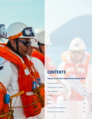 Teekay Corporation Sustainability Report 2015
CEO Introduction . .  .  .  .  .  .  .  .  .  .  .  .  .  .  .  .  .  .  .4
Sustainability in Teekay. .  .  .  .  .  .  .  .  .  .  .  .  .  .  .  .5
2015 Highlights .  .  .  .  .  .  .  .  .  .  .  .  .  .  .  .  .  .  .  . 9
People . .  .  .  .  .  .  .  .  .  .  .  .  .  .  .  .  .  .  .  .  .  .  . 10
Planet.  .  .  .  .  .  .  .  .  .  .  .  .  .  .  .  .  .  .  .  .  .  .  . 17
Profit. .  .  .  .  .  .  .  .  .  .  .  .  .  .  .  .  .  .  .  .  .  .  .  . 19
Supply Chain Management .  .  .  .  .  .  .  .  .  .  .  .  . 22
Ethical Business Conduct. .  .  .  .  .  .  .  .  .  .  .  .  .  . 22
CONTENTS
 